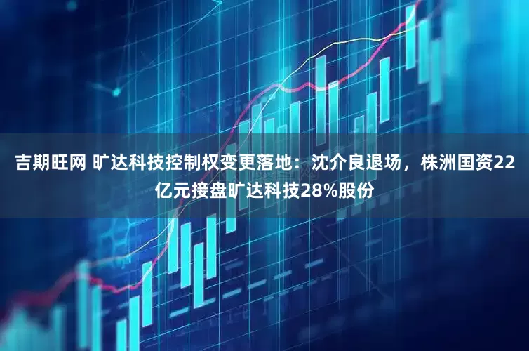 吉期旺网 旷达科技控制权变更落地：沈介良退场，株洲国资22亿元接盘旷达科技28%股份
