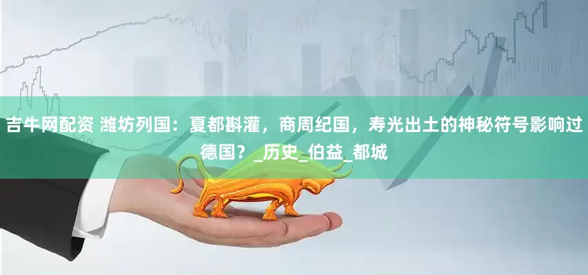 吉牛网配资 潍坊列国：夏都斟灌，商周纪国，寿光出土的神秘符号影响过德国？_历史_伯益_都城