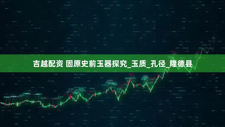 吉越配资 固原史前玉器探究_玉质_孔径_隆德县