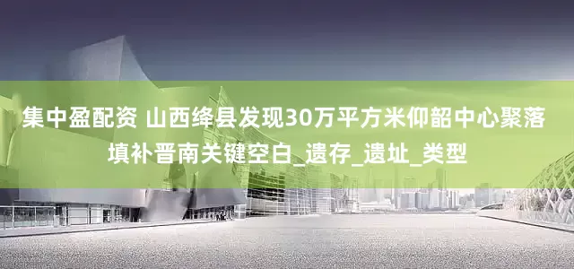 集中盈配资 山西绛县发现30万平方米仰韶中心聚落 填补晋南关键空白_遗存_遗址_类型