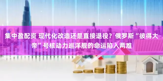 集中盈配资 现代化改造还是直接退役？俄罗斯“彼得大帝”号核动力巡洋舰的命运陷入两难