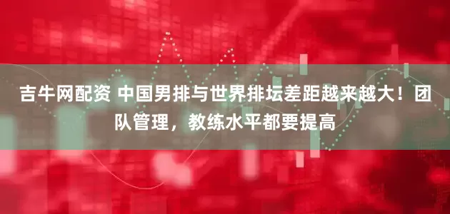 吉牛网配资 中国男排与世界排坛差距越来越大！团队管理，教练水平都要提高
