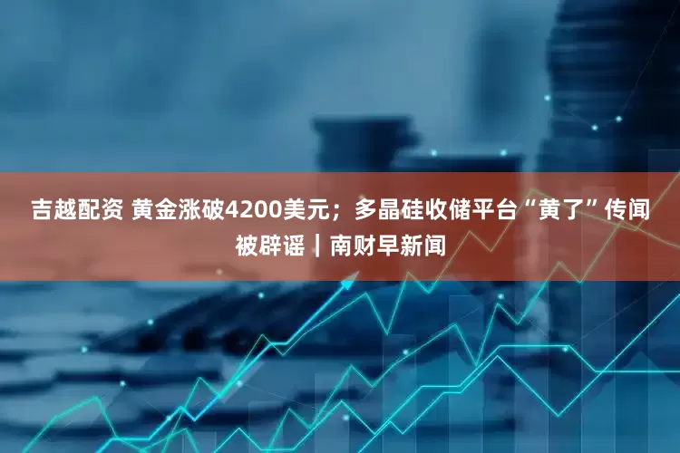 吉越配资 黄金涨破4200美元；多晶硅收储平台“黄了”传闻被辟谣｜南财早新闻