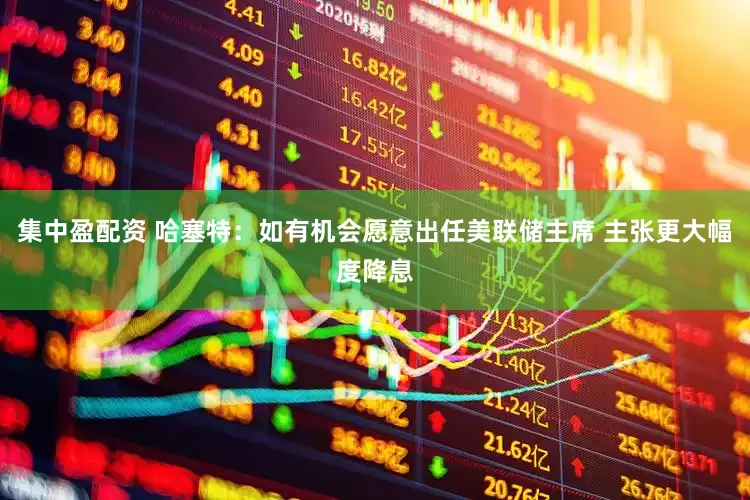 集中盈配资 哈塞特：如有机会愿意出任美联储主席 主张更大幅度降息