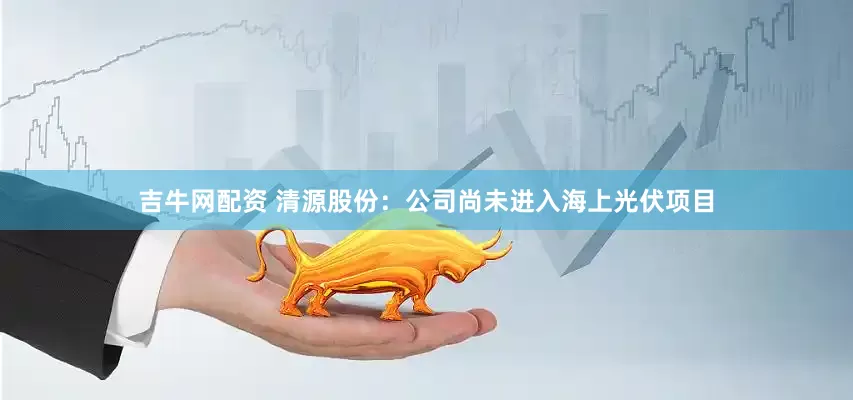 吉牛网配资 清源股份：公司尚未进入海上光伏项目
