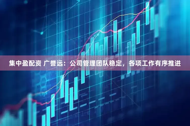 集中盈配资 广誉远：公司管理团队稳定，各项工作有序推进