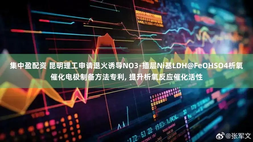 集中盈配资 昆明理工申请退火诱导NO3-插层Ni基LDH@FeOHSO4析氧催化电极制备方法专利, 提升析氧反应催化活性