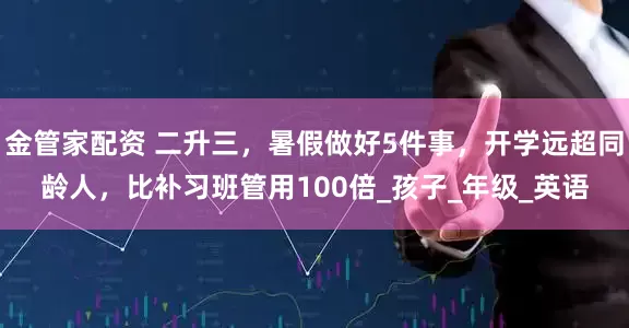 金管家配资 二升三，暑假做好5件事，开学远超同龄人，比补习班管用100倍_孩子_年级_英语