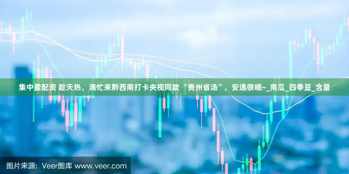 集中盈配资 趁天热，滴忙来黔西南打卡央视同款 “贵州省汤”，安逸很哦~_南瓜_四季豆_含量