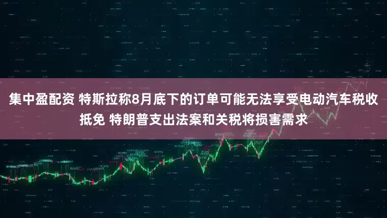 集中盈配资 特斯拉称8月底下的订单可能无法享受电动汽车税收抵免 特朗普支出法案和关税将损害需求