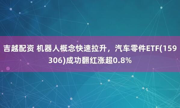 吉越配资 机器人概念快速拉升，汽车零件ETF(159306)成功翻红涨超0.8%