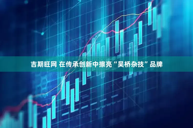 吉期旺网 在传承创新中擦亮“吴桥杂技”品牌